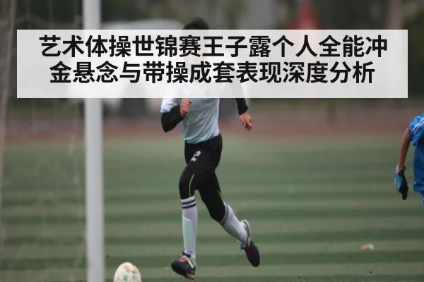 艺术体操世锦赛王子露个人全能冲金悬念与带操成套表现深度分析