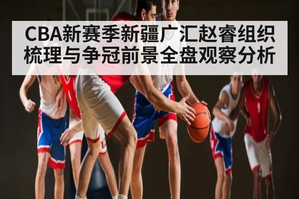 CBA新赛季新疆广汇赵睿组织梳理与争冠前景全盘观察分析