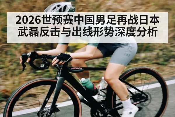 2026世预赛中国男足再战日本 武磊反击与出线形势深度分析